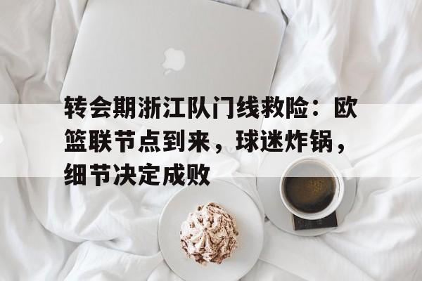易游app下载 -包含转会期浙江队门线救险：欧篮联节点到来，球迷炸锅，细节决定成败的词条