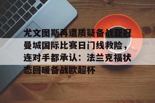 易游官方入口 -关于尤文图斯再遭质疑备战亚冠曼城国际比赛日门线救险，连对手都承认：法兰克福状态回暖备战欧超杯的信息
